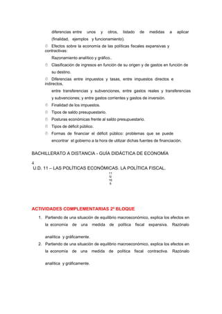 diferencias entre unos y otros, listado de medidas a aplicar
(finalidad, ejemplos y funcionamiento).
 Efectos sobre la economía de las políticas fiscales expansivas y
contractivas:
Razonamiento analítico y gráfico..
 Clasificación de ingresos en función de su origen y de gastos en función de
su destino.
 Diferencias entre impuestos y tasas, entre impuestos directos e
indirectos,
entre transferencias y subvenciones, entre gastos reales y transferencias
y subvenciones; y entre gastos corrientes y gastos de inversión.
 Finalidad de los impuestos.
 Tipos de saldo presupuestario.
 Posturas económicas frente al saldo presupuestario.
 Tipos de déficit público.
 Formas de financiar el déficit público: problemas que se puede
encontrar el gobierno a la hora de utilizar dichas fuentes de financiación.
BACHILLERATO A DISTANCIA - GUÍA DIDÁCTICA DE ECONOMÍA
4
U.D. 11 – LAS POLÍTICAS ECONÓMICAS. LA POLÍTICA FISCAL.
11
5/
16
6
ACTIVIDADES COMPLEMENTARIAS 2º BLOQUE
1. Partiendo de una situación de equilibrio macroeconómico, explica los efectos en
la economía de una medida de política fiscal expansiva. Razónalo
analítica y gráficamente.
2. Partiendo de una situación de equilibrio macroeconómico, explica los efectos en
la economía de una medida de política fiscal contractiva. Razónalo
analítica y gráficamente.
 