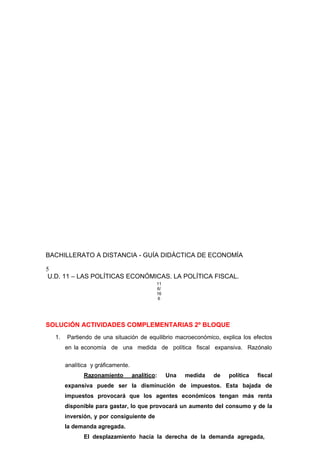 BACHILLERATO A DISTANCIA - GUÍA DIDÁCTICA DE ECONOMÍA
5
U.D. 11 – LAS POLÍTICAS ECONÓMICAS. LA POLÍTICA FISCAL.
11
6/
16
6
SOLUCIÓN ACTIVIDADES COMPLEMENTARIAS 2º BLOQUE
1. Partiendo de una situación de equilibrio macroeconómico, explica los efectos
en la economía de una medida de política fiscal expansiva. Razónalo
analítica y gráficamente.
Razonamiento analítico: Una medida de política fiscal
expansiva puede ser la disminución de impuestos. Esta bajada de
impuestos provocará que los agentes económicos tengan más renta
disponible para gastar, lo que provocará un aumento del consumo y de la
inversión, y por consiguiente de
la demanda agregada.
El desplazamiento hacía la derecha de la demanda agregada,
 