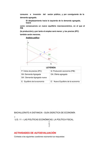 consumo e inversión del sector público, y por consiguiente de la
demanda agregada.
El desplazamiento hacía la izquierda de la demanda agregada,
traerá
como consecuencia un nuevo equilibrio macroeconómico, en el que el
PIB
(la producción) y por tanto el empleo será menor; y los precios (IPC)
también serán menores.
Análisis gráfico:
LEYENDA
P: Índice de precios (IPC) Q: Producción economía (PIB)
DA: Demanda Agregada
DA’: Demanda Agregada nueva
OA: Oferta agregada
E: Equilibrio de la economía E’: Nuevo Equilibrio de la economía
BACHILLERATO A DISTANCIA - GUÍA DIDÁCTICA DE ECONOMÍA
7
U.D. 11 – LAS POLÍTICAS ECONÓMICAS. LA POLÍTICA FISCAL.
11
8/
16
6
ACTIVIDADES DE AUTOEVALUACIÓN
Contesta a las siguientes cuestiones razonando tus respuestas:
 