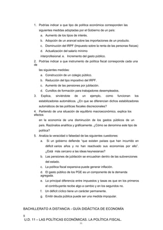 1. Podrías indicar a que tipo de política económica corresponden las
siguientes medidas adoptadas por el Gobierno de un país:
a. Aumento de los tipos de interés.
b. Adopción de un arancel sobre las importaciones de un producto.
c. Disminución del IRPF (Impuesto sobre la renta de las personas físicas)
d. Actualización del salario mínimo
interprofesional. e. Incremento del gasto público.
2. Podrías indicar a que instrumento de política fiscal corresponde cada una
de
las siguientes medidas:
a. Construcción de un colegio público.
b. Reducción del tipo impositivo del IRPF.
c. Aumento de las pensiones por jubilación.
d. Cursillos de formación para trabajadores desempleados.
3. Explica, sirviéndote de un ejemplo, como funcionan los
estabilizadores automáticos. ¿En que se diferencian dichos estabilizadores
automáticos de las políticas fiscales discrecionales?
4. Partiendo de una situación de equilibrio macroeconómico, explica los
efectos
en la economía de una disminución de los gastos públicos de un
país. Razónalos analítica y gráficamente. ¿Cómo se denomina este tipo de
política?
5. Analiza la veracidad o falsedad de las siguientes cuestiones:
a. Si un gobierno defiende “que existen países que han incurrido en
déficit varios años y no han reactivado sus economías por ello”.
¿Está más cercano a las ideas keynesianas?
b. Las pensiones de jubilación se encuadran dentro de las subvenciones
del estado.
c. La política fiscal expansiva puede generar inflación.
d. El gasto público de los PGE es un componente de la demanda
agregada.
e. La principal diferencia entre impuestos y tasas es que en los primeros
el contribuyente recibe algo a cambio y en los segundos no.
f. Un déficit cíclico tiene un carácter permanente.
g. Emitir deuda pública puede ser una medida impopular.
BACHILLERATO A DISTANCIA - GUÍA DIDÁCTICA DE ECONOMÍA
8
U.D. 11 – LAS POLÍTICAS ECONÓMICAS. LA POLÍTICA FISCAL.
11
 