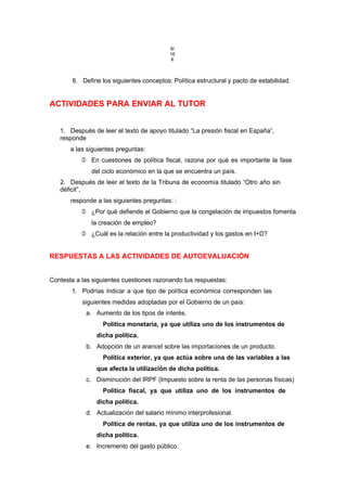 9/
16
6
6. Define los siguientes conceptos: Política estructural y pacto de estabilidad.
ACTIVIDADES PARA ENVIAR AL TUTOR
1. Después de leer el texto de apoyo titulado “La presión fiscal en España”,
responde
a las siguientes preguntas:
 En cuestiones de política fiscal, razona por qué es importante la fase
del ciclo económico en la que se encuentra un país.
2. Después de leer el texto de la Tribuna de economía titulado “Otro año sin
déficit”,
responde a las siguientes preguntas: :
 ¿Por qué defiende el Gobierno que la congelación de impuestos fomenta
la creación de empleo?
 ¿Cuál es la relación entre la productividad y los gastos en I+D?
RESPUESTAS A LAS ACTIVIDADES DE AUTOEVALUACIÓN
Contesta a las siguientes cuestiones razonando tus respuestas:
1. Podrías indicar a que tipo de política económica corresponden las
siguientes medidas adoptadas por el Gobierno de un país:
a. Aumento de los tipos de interés.
Política monetaria, ya que utiliza uno de los instrumentos de
dicha política.
b. Adopción de un arancel sobre las importaciones de un producto.
Política exterior, ya que actúa sobre una de las variables a las
que afecta la utilización de dicha política.
c. Disminución del IRPF (Impuesto sobre la renta de las personas físicas)
Política fiscal, ya que utiliza uno de los instrumentos de
dicha política.
d. Actualización del salario mínimo interprofesional.
Política de rentas, ya que utiliza uno de los instrumentos de
dicha política.
e. Incremento del gasto público.
 