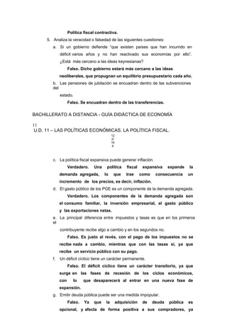 Política fiscal contractiva.
5. Analiza la veracidad o falsedad de las siguientes cuestiones:
a. Si un gobierno defiende “que existen países que han incurrido en
déficit varios años y no han reactivado sus economías por ello”.
¿Está más cercano a las ideas keynesianas?
Falso. Dicho gobierno estará más cercano a las ideas
neoliberales, que propugnan un equilibrio presupuestario cada año.
b. Las pensiones de jubilación se encuadran dentro de las subvenciones
del
estado.
Falso. Se encuadran dentro de las transferencias.
BACHILLERATO A DISTANCIA - GUÍA DIDÁCTICA DE ECONOMÍA
11
U.D. 11 – LAS POLÍTICAS ECONÓMICAS. LA POLÍTICA FISCAL.
12
2/
16
6
c. La política fiscal expansiva puede generar inflación.
Verdadero. Una política fiscal expansiva expande la
demanda agregada, lo que trae como consecuencia un
incremento de los precios, es decir, inflación.
d. El gasto público de los PGE es un componente de la demanda agregada.
Verdadero. Los componentes de la demanda agregada son
el consumo familiar, la inversión empresarial, el gasto público
y las exportaciones netas.
e. La principal diferencia entre impuestos y tasas es que en los primeros
el
contribuyente recibe algo a cambio y en los segundos no.
Falso. Es justo al revés, con el pago de los impuestos no se
recibe nada a cambio, mientras que con las tasas si, ya que
recibe un servicio público con su pago.
f. Un déficit cíclico tiene un carácter permanente.
Falso. El déficit cíclico tiene un carácter transitorio, ya que
surge en las fases de recesión de los ciclos económicos,
con lo que desaparecerá al entrar en una nueva fase de
expansión.
g. Emitir deuda pública puede ser una medida impopular.
Falso. Ya que la adquisición de deuda pública es
opcional, y afecta de forma positiva a sus compradores, ya
 