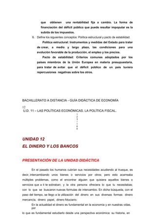 que obtienen una rentabilidad fija a cambio. La forma de
financiación del déficit público que puede resultar impopular es la
subida de los impuestos.
6. Define los siguientes conceptos: Política estructural y pacto de estabilidad.
Política estructural: Instrumentos y medidas del Estado para tratar
de crear, a medio y largo plazo, las condiciones para una
evolución favorable de la producción, el empleo y los precios.
Pacto de estabilidad: Criterios comunes adoptados por los
países miembros de la Unión Europea en materia presupuestaria,
para tratar de evitar que el déficit público de un país tuviera
repercusiones negativas sobre los otros.
BACHILLERATO A DISTANCIA - GUÍA DIDÁCTICA DE ECONOMÍA
12
U.D. 11 – LAS POLÍTICAS ECONÓMICAS. LA POLÍTICA FISCAL.
1
2
3
/
1
6
6
UNIDAD 12
EL DINERO Y LOS BANCOS
PRESENTACIÓN DE LA UNIDAD DIDÁCTICA
En el pasado los humanos cubrían sus necesidades acudiendo al trueque, es
decir, intercambiando unos bienes o servicios por otros; pero esto acarreaba
múltiples problemas, como el encontrar alguien que quisiera aquellos bienes o
servicios que a ti te sobraban; y la otra persona ofreciera lo que tu necesitabas;
con lo que se buscaron nuevas formulas de intercambio. En dicha búsqueda, con el
paso del tiempo, se llego a la utilización del dinero en sus diversas formas: dinero
mercancía, dinero papel, dinero fiduciario.
En la actualidad el dinero es fundamental en la economía y en nuestras vidas,
por
lo que es fundamental estudiarlo desde una perspectiva económica: su historia, en
 