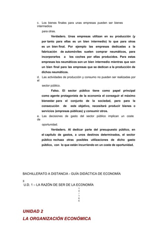 c. Los bienes finales para unas empresas pueden ser bienes
intermedios
para otras.
Verdadero. Unas empresas utilizan en su producción (y
por tanto para ellas es un bien intermedio) lo que para otras
es un bien final. Por ejemplo las empresas dedicadas a la
fabricación de automóviles suelen comprar neumáticos, para
incorporarlos a los coches por ellas producidos. Para estas
empresas los neumáticos son un bien intermedio mientras que son
un bien final para las empresas que se dedican a la producción de
dichos neumáticos.
d. Las actividades de producción y consumo no pueden ser realizadas por
el
sector público.
Falso. El sector público tiene como papel principal
como agente protagonista de la economía el conseguir el máximo
bienestar para el conjunto de la sociedad, pero para la
consecución de este objetivo, necesitará producir bienes o
servicios (empresas públicas) y consumir otros.
e. Las decisiones de gasto del sector público implican un coste
de
oportunidad.
Verdadero. Al dedicar parte del presupuesto público, en
el capítulo de gastos, a unos destinos determinados, el sector
público rechaza otras posibles utilizaciones de dicho gasto
público, con lo que están incurriendo en un coste de oportunidad.
BACHILLERATO A DISTANCIA - GUÍA DIDÁCTICA DE ECONOMÍA
8
U.D. 1 – LA RAZÓN DE SER DE LA ECONOMÍA
1
4
/
1
6
6
UNIDAD 2
LA ORGANIZACIÓN ECONÓMICA
 