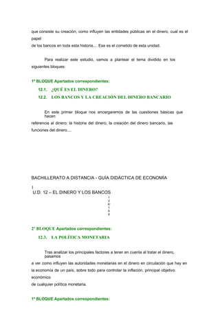 que consiste su creación, como influyen las entidades públicas en el dinero, cual es el
papel
de los bancos en toda esta historia.... Ese es el cometido de esta unidad.
Para realizar este estudio, vamos a plantear el tema dividido en los
siguientes bloques:
1º BLOQUE Apartados correspondientes:
12.1. ¿QUÉ ES EL DINERO?
12.2. LOS BANCOS Y LA CREACIÓN DEL DINERO BANCARIO
En este primer bloque nos encargaremos de las cuestiones básicas que
hacen
referencia al dinero: la historia del dinero, la creación del dinero bancario, las
funciones del dinero....
BACHILLERATO A DISTANCIA - GUÍA DIDÁCTICA DE ECONOMÍA
1
U.D. 12 – EL DINERO Y LOS BANCOS
1
2
4/
1
6
6
2º BLOQUE Apartados correspondientes:
12.3. LA POLÍTICA MONETARIA
Tras analizar los principales factores a tener en cuenta al tratar el dinero,
pasamos
a ver como influyen las autoridades monetarias en el dinero en circulación que hay en
la economía de un país, sobre todo para controlar la inflación, principal objetivo
económico
de cualquier política monetaria.
1º BLOQUE Apartados correspondientes:
 
