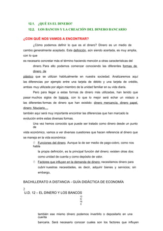 12.1. ¿QUÉ ES EL DINERO?
12.2. LOS BANCOS Y LA CREACIÓN DEL DINERO BANCARIO
¿CON QUÉ NOS VAMOS A ENCONTRAR?
¿Cómo podemos definir lo que es el dinero? Dinero es un medio de
cambio generalmente aceptado. Esta definición, aún siendo acertada, es muy amplia,
con lo que
es necesario concretar más el término haciendo mención a otras características del
dinero. Para ello podemos comenzar conociendo las diferentes formas de
dinero de
plástico que se utilizan habitualmente en nuestra sociedad. Analizaremos aquí
las diferencias por ejemplo entre una tarjeta de débito y una tarjeta de crédito,
ambas muy utilizada por algún miembro de la unidad familiar en su vida diaria.
Pero para llegar a estas formas de dinero más utilizadas, han tenido que
pasar muchos siglos de historia, con lo que lo mejor será echar un vistazo a
las diferentes formas de dinero que han existido: dinero mercancía, dinero papel,
dinero fiduciario....
también aquí será muy importante encontrar las diferencias que han marcado la
evolución entre estas diversas formas.
Una vez hemos conocido que puede ser tratado como dinero desde un punto
de
vista económico, vamos a ver diversas cuestiones que hacen referencia al dinero que
se maneja en la vida económica:
 Funciones del dinero. Aunque la de ser medio de pago-cobro, como nos
habla
la propia definición, es la principal función del dinero; existen otras dos:
como unidad de cuenta y como depósito de valor.
 Factores que influyen en la demanda de dinero: necesitamos dinero para
cubrir nuestras necesidades, es decir, adquirir bienes y servicios; sin
embargo,
BACHILLERATO A DISTANCIA - GUÍA DIDÁCTICA DE ECONOMÍA
2
U.D. 12 – EL DINERO Y LOS BANCOS
12
5/
16
6
también ese mismo dinero podemos invertirlo o depositarlo en una
cuenta
bancaria. Será necesario conocer cuales son los factores que influyen
 