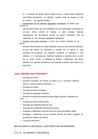 en la decisión de donde utilizar nuestro dinero y cuanto dinero demandar
para dichas operaciones. La inflación, nuestra renta, la riqueza, el tipo
de interés... son algunos de ellos.
 Composición de los distintos agregados monetarios: El dinero que
circula en
una economía tiene que ser controlado por las autoridades monetarias de
un país. Dicho control es llevado a cabo creando diversas
agrupaciones de las distintas formas de dinero existentes, esto se
materializa en los llamados agregados monetarios.
 Creación del dinero bancario: al abrir una cuenta corriente en un
banco,
estamos interviniendo en el flujo mediante el que se crea el dinero bancario,
ya que ese dinero irá creciendo a medida que el banco lo vaya
poniendo en circulación, por ejemplo, mediante un préstamo a otra
persona o a una empresa. Veremos mediante un ejemplo como a partir
de un dinero inicial, y mediante el llamado multiplicador del dinero
bancario; los agentes económicos van creando el dinero que circula en la
economía.
¿QUÉ TENEMOS QUE APRENDER?
 Concepto de dinero
 Diversos conceptos de formas de dinero en su evolución histórica
(dinero- mercancía, dinero-fiduciario.....)
 Concepto de interés
 Concepto de oferta monetaria
 Concepto de agregado monetario
 Diversos conceptos de clases de dinero (legal, bancario, depósito a la
vista.....)
 Concepto de reserva fraccionaria
 Concepto de coeficiente legal de caja
 Concepto de multiplicador del dinero bancario
 Analogías y diferencias entre las formas de dinero de plástico vistas.
 Analogías y diferencias de las diversas formas de dinero surgidas en
la evolución histórica del mismo.
 Funciones del dinero.
BACHILLERATO A DISTANCIA - GUÍA DIDÁCTICA DE ECONOMÍA
3
U.D. 12 – EL DINERO Y LOS BANCOS
1
 