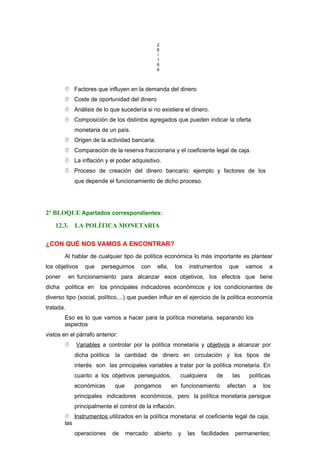 2
6
/
1
6
6
 Factores que influyen en la demanda del dinero
 Coste de oportunidad del dinero
 Análisis de lo que sucedería si no existiera el dinero.
 Composición de los distintos agregados que pueden indicar la oferta
monetaria de un país.
 Origen de la actividad bancaria.
 Comparación de la reserva fraccionaria y el coeficiente legal de caja.
 La inflación y el poder adquisitivo.
 Proceso de creación del dinero bancario: ejemplo y factores de los
que depende el funcionamiento de dicho proceso.
2º BLOQUE Apartados correspondientes:
12.3. LA POLÍTICA MONETARIA
¿CON QUÉ NOS VAMOS A ENCONTRAR?
Al hablar de cualquier tipo de política económica lo más importante es plantear
los objetivos que perseguimos con ella, los instrumentos que vamos a
poner en funcionamiento para alcanzar esos objetivos, los efectos que tiene
dicha política en los principales indicadores económicos y los condicionantes de
diverso tipo (social, político....) que pueden influir en el ejercicio de la política economía
tratada.
Eso es lo que vamos a hacer para la política monetaria, separando los
aspectos
vistos en el párrafo anterior:
 Variables a controlar por la política monetaria y objetivos a alcanzar por
dicha política: la cantidad de dinero en circulación y los tipos de
interés son las principales variables a tratar por la política monetaria. En
cuanto a los objetivos perseguidos, cualquiera de las políticas
económicas que pongamos en funcionamiento afectan a los
principales indicadores económicos, pero la política monetaria persigue
principalmente el control de la inflación.
 Instrumentos utilizados en la política monetaria: el coeficiente legal de caja,
las
operaciones de mercado abierto y las facilidades permanentes;
 
