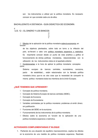 son los instrumentos a utilizar por la política monetaria. Es necesario
conocer en que consiste cada uno de ellos.
BACHILLERATO A DISTANCIA - GUÍA DIDÁCTICA DE ECONOMÍA
4
U.D. 12 – EL DINERO Y LOS BANCOS
12
7/
16
6
 Efectos de la aplicación de la política monetaria sobre la economía: en
función
de los objetivos planteados, sobre todo en torno a la inflación del
país, se llevará a cabo una política monetaria expansiva o restrictiva.
Es importante conocer desde un punto de vista analítico y gráfico el
funcionamiento de dichas políticas monetarias, relacionándolas con la
utilización de los instrumentos vistos en el apartado anterior.
 Condicionantes a la hora de aplicar la política monetaria: conceptos
como
Sistema europeo de bancos centrales, eurosistema, eurozona,
pacto de estabilidad.... están relacionados con la llamada política
monetaria única, que no es otra cosa que la necesidad de compartir la
misma política monetaria todos los miembros de la Unión Europea.
¿QUÉ TENEMOS QUE APRENDER?
 Concepto de política monetaria.
 Concepto de Sistema Europeo de bancos centrales (SEBC).
 Concepto de Eurozona
 Concepto de Eurosistema
 Variables controladas por la política monetaria: problemas al emitir dinero
sin justificación.
 Funciones del SEBC en la eurozona.
 Funcionamiento de los instrumentos de la política monetaria.
 Efectos sobre la economía en función de la aplicación de una
política monetaria expansiva o restrictiva.
ACTIVIDADES COMPLEMENTARIAS 2º BLOQUE
1. Partiendo de una situación de equilibrio macroeconómico, explica los efectos
en la economía de una medida de política monetaria expansiva. Razónalo
 