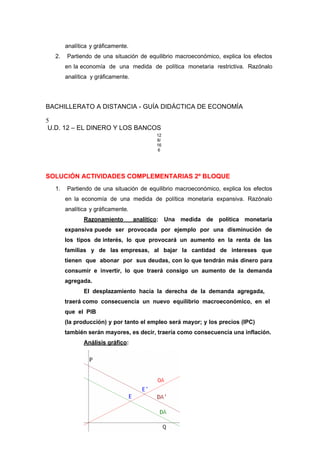 analítica y gráficamente.
2. Partiendo de una situación de equilibrio macroeconómico, explica los efectos
en la economía de una medida de política monetaria restrictiva. Razónalo
analítica y gráficamente.
BACHILLERATO A DISTANCIA - GUÍA DIDÁCTICA DE ECONOMÍA
5
U.D. 12 – EL DINERO Y LOS BANCOS
12
8/
16
6
SOLUCIÓN ACTIVIDADES COMPLEMENTARIAS 2º BLOQUE
1. Partiendo de una situación de equilibrio macroeconómico, explica los efectos
en la economía de una medida de política monetaria expansiva. Razónalo
analítica y gráficamente.
Razonamiento analítico: Una medida de política monetaria
expansiva puede ser provocada por ejemplo por una disminución de
los tipos de interés, lo que provocará un aumento en la renta de las
familias y de las empresas, al bajar la cantidad de intereses que
tienen que abonar por sus deudas, con lo que tendrán más dinero para
consumir e invertir, lo que traerá consigo un aumento de la demanda
agregada.
El desplazamiento hacía la derecha de la demanda agregada,
traerá como consecuencia un nuevo equilibrio macroeconómico, en el
que el PIB
(la producción) y por tanto el empleo será mayor; y los precios (IPC)
también serán mayores, es decir, traería como consecuencia una inflación.
Análisis gráfico:
 