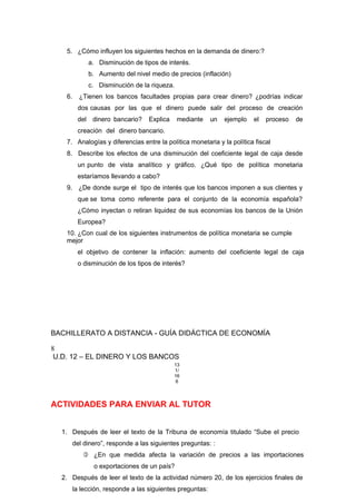 5. ¿Cómo influyen los siguientes hechos en la demanda de dinero:?
a. Disminución de tipos de interés.
b. Aumento del nivel medio de precios (inflación)
c. Disminución de la riqueza.
6. ¿Tienen los bancos facultades propias para crear dinero? ¿podrías indicar
dos causas por las que el dinero puede salir del proceso de creación
del dinero bancario? Explica mediante un ejemplo el proceso de
creación del dinero bancario.
7. Analogías y diferencias entre la política monetaria y la política fiscal
8. Describe los efectos de una disminución del coeficiente legal de caja desde
un punto de vista analítico y gráfico. ¿Qué tipo de política monetaria
estaríamos llevando a cabo?
9. ¿De donde surge el tipo de interés que los bancos imponen a sus clientes y
que se toma como referente para el conjunto de la economía española?
¿Cómo inyectan o retiran liquidez de sus economías los bancos de la Unión
Europea?
10. ¿Con cual de los siguientes instrumentos de política monetaria se cumple
mejor
el objetivo de contener la inflación: aumento del coeficiente legal de caja
o disminución de los tipos de interés?
BACHILLERATO A DISTANCIA - GUÍA DIDÁCTICA DE ECONOMÍA
8
U.D. 12 – EL DINERO Y LOS BANCOS
13
1/
16
6
ACTIVIDADES PARA ENVIAR AL TUTOR
1. Después de leer el texto de la Tribuna de economía titulado “Sube el precio
del dinero”, responde a las siguientes preguntas: :
 ¿En que medida afecta la variación de precios a las importaciones
o exportaciones de un país?
2. Después de leer el texto de la actividad número 20, de los ejercicios finales de
la lección, responde a las siguientes preguntas:
 