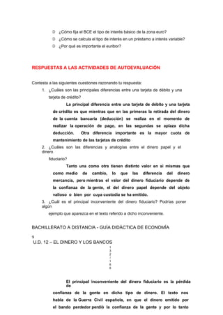  ¿Cómo fija el BCE el tipo de interés básico de la zona euro?
 ¿Cómo se calcula el tipo de interés en un préstamo a interés variable?
 ¿Por qué es importante el euribor?
RESPUESTAS A LAS ACTIVIDADES DE AUTOEVALUACIÓN
Contesta a las siguientes cuestiones razonando tu respuesta:
1. ¿Cuáles son las principales diferencias entre una tarjeta de débito y una
tarjeta de crédito?
La principal diferencia entre una tarjeta de débito y una tarjeta
de crédito es que mientras que en las primeras la retirada del dinero
de la cuenta bancaria (deducción) se realiza en el momento de
realizar la operación de pago, en las segundas se aplaza dicha
deducción. Otra diferencia importante es la mayor cuota de
mantenimiento de las tarjetas de crédito
2. ¿Cuáles son las diferencias y analogías entre el dinero papel y el
dinero
fiduciario?
Tanto una como otra tienen distinto valor en si mismas que
como medio de cambio, lo que las diferencia del dinero
mercancía, pero mientras el valor del dinero fiduciario depende de
la confianza de la gente, el del dinero papel depende del objeto
valioso o bien por cuya custodia se ha emitido.
3. ¿Cuál es el principal inconveniente del dinero fiduciario? Podrías poner
algún
ejemplo que aparezca en el texto referido a dicho inconveniente.
BACHILLERATO A DISTANCIA - GUÍA DIDÁCTICA DE ECONOMÍA
9
U.D. 12 – EL DINERO Y LOS BANCOS
1
3
2
/
1
6
6
El principal inconveniente del dinero fiduciario es la pérdida
de
confianza de la gente en dicho tipo de dinero. El texto nos
habla de la Guerra Civil española, en que el dinero emitido por
el bando perdedor perdió la confianza de la gente y por lo tanto
 