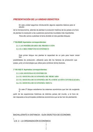 PRESENTACIÓN DE LA UNIDAD DIDÁCTICA
En esta unidad seguimos introduciendo algunos aspectos básicos para el
estudio
de la microeconomía, además de plantear la evolución histórica de los países a la hora
de plantear la resolución a las cuestiones economías mundiales más importantes.
Para ello vamos a plantear el tema dividido en dos grandes bloques:
1º BLOQUE Apartados correspondientes:
2.1. LAS POSIBILIDADES DE PRODUCCIÓN
2.2. EL CRECIMIENTO ECONÓMICO
Este primer bloque nos plantea la capacidad de un país para hacer crecer
sus
posibilidades de producción, utilizando para ello los factores de producción que
posee, junto a la tecnología que utiliza para combinar dichos factores.
2º BLOQUE Apartados correspondientes:
2.3. LOS SISTEMAS ECONÓMICOS
2.4. EL SISTEMA DE ECONOMÍA DE MERCADO
2.5. EL SISTEMA DE ECONOMÍA DE PLANIFICACIÓN CENTRALIZADA
2.6. EL SISTEMA DE ECONOMÍA MIXTA
En este 2º bloque estudiamos los sistemas económicos que han ido surgiendo
a
partir de las experiencias históricas de distintos países del mundo, a la hora de
dar respuesta a los principales problemas económicos que se les han ido planteando.
BACHILLERATO A DISTANCIA - GUÍA DIDÁCTICA DE ECONOMÍA
1
U.D. 2 – LA ORGANIZACIÓN ECONÓMICA
1
5
/
1
6
 