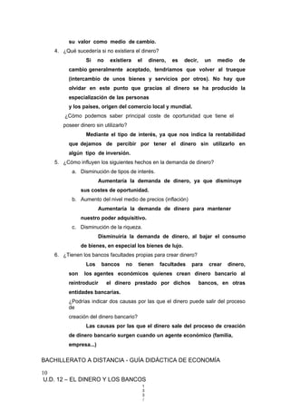 su valor como medio de cambio.
4. ¿Qué sucedería si no existiera el dinero?
Si no existiera el dinero, es decir, un medio de
cambio generalmente aceptado, tendríamos que volver al trueque
(intercambio de unos bienes y servicios por otros). No hay que
olvidar en este punto que gracias al dinero se ha producido la
especialización de las personas
y los países, origen del comercio local y mundial.
¿Cómo podemos saber principal coste de oportunidad que tiene el
poseer dinero sin utilizarlo?
Mediante el tipo de interés, ya que nos indica la rentabilidad
que dejamos de percibir por tener el dinero sin utilizarlo en
algún tipo de inversión.
5. ¿Cómo influyen los siguientes hechos en la demanda de dinero?
a. Disminución de tipos de interés.
Aumentaría la demanda de dinero, ya que disminuye
sus costes de oportunidad.
b. Aumento del nivel medio de precios (inflación)
Aumentaría la demanda de dinero para mantener
nuestro poder adquisitivo.
c. Disminución de la riqueza.
Disminuiría la demanda de dinero, al bajar el consumo
de bienes, en especial los bienes de lujo.
6. ¿Tienen los bancos facultades propias para crear dinero?
Los bancos no tienen facultades para crear dinero,
son los agentes económicos quienes crean dinero bancario al
reintroducir el dinero prestado por dichos bancos, en otras
entidades bancarias.
¿Podrías indicar dos causas por las que el dinero puede salir del proceso
de
creación del dinero bancario?
Las causas por las que el dinero sale del proceso de creación
de dinero bancario surgen cuando un agente económico (familia,
empresa...)
BACHILLERATO A DISTANCIA - GUÍA DIDÁCTICA DE ECONOMÍA
10
U.D. 12 – EL DINERO Y LOS BANCOS
1
3
3
/
 