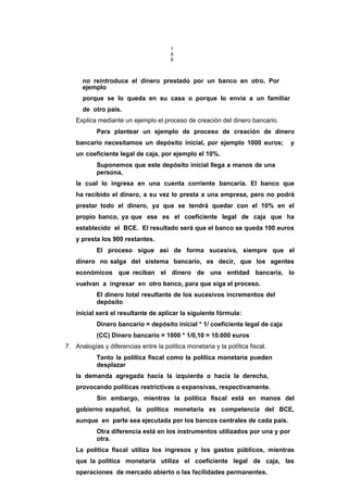 1
6
6
no reintroduce el dinero prestado por un banco en otro. Por
ejemplo
porque se lo queda en su casa o porque lo envía a un familiar
de otro país.
Explica mediante un ejemplo el proceso de creación del dinero bancario.
Para plantear un ejemplo de proceso de creación de dinero
bancario necesitamos un depósito inicial, por ejemplo 1000 euros; y
un coeficiente legal de caja, por ejemplo el 10%.
Suponemos que este depósito inicial llega a manos de una
persona,
la cual lo ingresa en una cuenta corriente bancaria. El banco que
ha recibido el dinero, a su vez lo presta a una empresa, pero no podrá
prestar todo el dinero, ya que se tendrá quedar con el 10% en el
propio banco, ya que ese es el coeficiente legal de caja que ha
establecido el BCE. El resultado será que el banco se queda 100 euros
y presta los 900 restantes.
El proceso sigue así de forma sucesiva, siempre que el
dinero no salga del sistema bancario, es decir, que los agentes
económicos que reciban el dinero de una entidad bancaria, lo
vuelvan a ingresar en otro banco, para que siga el proceso.
El dinero total resultante de los sucesivos incrementos del
depósito
inicial será el resultante de aplicar la siguiente fórmula:
Dinero bancario = depósito inicial * 1/ coeficiente legal de caja
(CC) Dinero bancario = 1000 * 1/0,10 = 10.000 euros
7. Analogías y diferencias entre la política monetaria y la política fiscal.
Tanto la política fiscal como la política monetaria pueden
desplazar
la demanda agregada hacía la izquierda o hacía la derecha,
provocando políticas restrictivas o expansivas, respectivamente.
Sin embargo, mientras la política fiscal está en manos del
gobierno español, la política monetaria es competencia del BCE,
aunque en parte sea ejecutada por los bancos centrales de cada país.
Otra diferencia está en los instrumentos utilizados por una y por
otra.
La política fiscal utiliza los ingresos y los gastos públicos, mientras
que la política monetaria utiliza el coeficiente legal de caja, las
operaciones de mercado abierto o las facilidades permanentes.
 