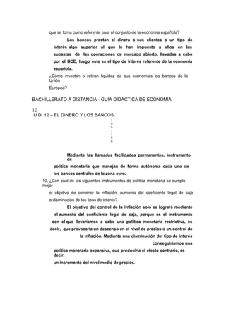 que se toma como referente para el conjunto de la economía española?
Los bancos prestan el dinero a sus clientes a un tipo de
interés algo superior al que le han impuesto a ellos en las
subastas de las operaciones de mercado abierto, llevadas a cabo
por el BCE, luego este es el tipo de interés referente de la economía
española.
¿Cómo inyectan o retiran liquidez de sus economías los bancos de la
Unión
Europea?
BACHILLERATO A DISTANCIA - GUÍA DIDÁCTICA DE ECONOMÍA
12
U.D. 12 – EL DINERO Y LOS BANCOS
1
3
5
/
1
6
6
Mediante las llamadas facilidades permanentes, instrumento
de
política monetaria que manejan de forma autónoma cada uno de
los bancos centrales de la zona euro.
10. ¿Con cual de los siguientes instrumentos de política monetaria se cumple
mejor
el objetivo de contener la inflación: aumento del coeficiente legal de caja
o disminución de los tipos de interés?
El objetivo del control de la inflación solo se logrará mediante
el aumento del coeficiente legal de caja, porque es el instrumento
con el que llevaríamos a cabo una política monetaria restrictiva, es
decir, que provocaría un descenso en el nivel de precios o un control de
la inflación. Mediante una disminución del tipo de interés
conseguiríamos una
política monetaria expansiva, que produciría el efecto contrario, es
decir,
un incremento del nivel medio de precios.
 