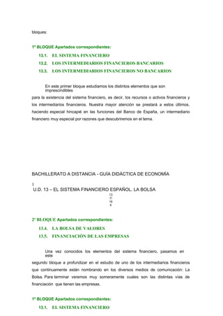 bloques:
1º BLOQUE Apartados correspondientes:
13.1. EL SISTEMA FINANCIERO
13.2. LOS INTERMEDIARIOS FINANCIEROS BANCARIOS
13.3. LOS INTERMEDIARIOS FINANCIEROS NO BANCARIOS
En este primer bloque estudiamos los distintos elementos que son
imprescindibles
para la existencia del sistema financiero, es decir, los recursos o activos financieros y
los intermediarios financieros. Nuestra mayor atención se prestará a estos últimos,
haciendo especial hincapié en las funciones del Banco de España, un intermediario
financiero muy especial por razones que descubriremos en el tema.
BACHILLERATO A DISTANCIA - GUÍA DIDÁCTICA DE ECONOMÍA
1
U.D. 13 – EL SISTEMA FINANCIERO ESPAÑOL. LA BOLSA
13
7/
16
6
2º BLOQUE Apartados correspondientes:
13.4. LA BOLSA DE VALORES
13.5. FINANCIACIÓN DE LAS EMPRESAS
Una vez conocidos los elementos del sistema financiero, pasamos en
este
segundo bloque a profundizar en el estudio de uno de los intermediarios financieros
que continuamente están nombrando en los diversos medios de comunicación: La
Bolsa. Para terminar veremos muy someramente cuales son las distintas vías de
financiación que tienen las empresas.
1º BLOQUE Apartados correspondientes:
13.1. EL SISTEMA FINANCIERO
 