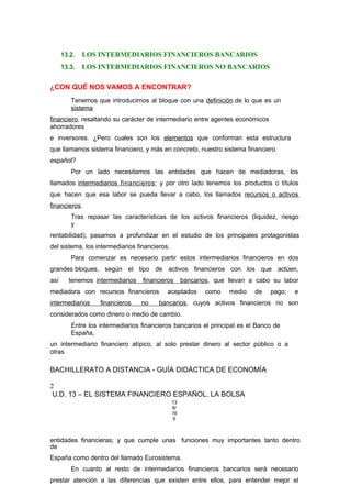 13.2. LOS INTERMEDIARIOS FINANCIEROS BANCARIOS
13.3. LOS INTERMEDIARIOS FINANCIEROS NO BANCARIOS
¿CON QUÉ NOS VAMOS A ENCONTRAR?
Tenemos que introducirnos al bloque con una definición de lo que es un
sistema
financiero, resaltando su carácter de intermediario entre agentes económicos
ahorradores
e inversores. ¿Pero cuales son los elementos que conforman esta estructura
que llamamos sistema financiero, y más en concreto, nuestro sistema financiero
español?
Por un lado necesitamos las entidades que hacen de mediadoras, los
llamados intermediarios financieros; y por otro lado tenemos los productos o títulos
que hacen que esa labor se pueda llevar a cabo, los llamados recursos o activos
financieros.
Tras repasar las características de los activos financieros (liquidez, riesgo
y
rentabilidad), pasamos a profundizar en el estudio de los principales protagonistas
del sistema, los intermediarios financieros.
Para comenzar es necesario partir estos intermediarios financieros en dos
grandes bloques, según el tipo de activos financieros con los que actúen,
así tenemos intermediarios financieros bancarios, que llevan a cabo su labor
mediadora con recursos financieros aceptados como medio de pago; e
intermediarios financieros no bancarios, cuyos activos financieros no son
considerados como dinero o medio de cambio.
Entre los intermediarios financieros bancarios el principal es el Banco de
España,
un intermediario financiero atípico, al solo prestar dinero al sector público o a
otras
BACHILLERATO A DISTANCIA - GUÍA DIDÁCTICA DE ECONOMÍA
2
U.D. 13 – EL SISTEMA FINANCIERO ESPAÑOL. LA BOLSA
13
8/
16
6
entidades financieras; y que cumple unas funciones muy importantes tanto dentro
de
España como dentro del llamado Eurosistema.
En cuanto al resto de intermediarios financieros bancarios será necesario
prestar atención a las diferencias que existen entre ellos, para entender mejor el
 
