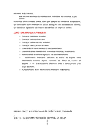desarrollo de su actividad.
Por otro lado tenemos los intermediarios financieros no bancarios, cuyos
activos
financieros toman diversas formas, como por ejemplo las compañías aseguradores,
que tienen como activo financiero las pólizas de seguro; o las sociedades de factoring,
que se dedican a gestionar los derechos de cobro de sus empresas clientes.
¿QUÉ TENEMOS QUE APRENDER?
 Concepto de sistema financiero.
 Concepto de activo financiero
 Concepto de intermediario financiero
 Concepto de cooperativa de crédito
 Características de los recursos o activos financieros.
 Diferencias entre intermediarios financieros bancarios y no bancarios.
 Relación entre la demanda agregada y el sistema financiero.
 Intermediarios financieros bancarios: El Banco de España como
intermediario financiero atípico, Funciones del Banco de España en
España y en el Eurosistema, diferencias entre la banca privada y las
Cajas de ahorro.
 Funcionamiento de los intermediarios financieros no bancarios.
BACHILLERATO A DISTANCIA - GUÍA DIDÁCTICA DE ECONOMÍA
3
U.D. 13 – EL SISTEMA FINANCIERO ESPAÑOL. LA BOLSA
13
9/
16
6
 