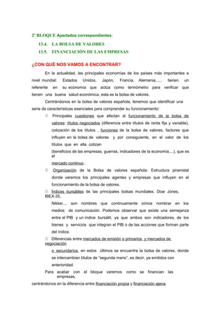 2º BLOQUE Apartados correspondientes:
13.4. LA BOLSA DE VALORES
13.5. FINANCIACIÓN DE LAS EMPRESAS
¿CON QUÉ NOS VAMOS A ENCONTRAR?
En la actualidad, las principales economías de los países más importantes a
nivel mundial: Estados Unidos, Japón, Francia, Alemania,..... tienen un
referente en su economía que actúa como termómetro para verificar que
tienen una buena salud económica, esta es la bolsa de valores.
Centrándonos en la bolsa de valores española, tenemos que identificar una
serie de características esenciales para comprender su funcionamiento:
 Principales cuestiones que afectan al funcionamiento de la bolsa de
valores: títulos negociados (diferencia entre títulos de renta fija y variable),
cotización de los títulos , funciones de la bolsa de valores, factores que
influyen en la bolsa de valores y por consiguiente, en el valor de los
títulos que en ella cotizan
(beneficios de las empresas, guerras, indicadores de la economía....), que es
el
mercado continuo..
 Organización de la Bolsa de valores española: Estructura piramidal
donde veremos los principales agentes y empresas que influyen en el
funcionamiento de la bolsa de valores.
 Índices bursátiles de las principales bolsas mundiales. Dow Jones,
IBEX-35,
Nikkei.... son nombres que continuamente oímos nombrar en los
medios de comunicación. Podemos observar que existe una semejanza
entre el PIB y un índice bursátil, ya que ambos son indicadores, de los
bienes y servicios que integran el PIB o de las acciones que forman parte
del índice.
 Diferencias entre mercados de emisión o primarios y mercados de
negociación
o secundarios, en estos últimos se encuentra la bolsa de valores, donde
se intercambian títulos de “segunda mano”, es decir, ya emitidos con
anterioridad.
Para acabar con el bloque veremos como se financian las
empresas,
centrándonos en la diferencia entre financiación propia y financiación ajena.
 