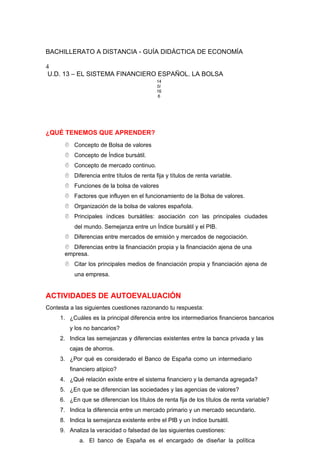 BACHILLERATO A DISTANCIA - GUÍA DIDÁCTICA DE ECONOMÍA
4
U.D. 13 – EL SISTEMA FINANCIERO ESPAÑOL. LA BOLSA
14
0/
16
6
¿QUÉ TENEMOS QUE APRENDER?
 Concepto de Bolsa de valores
 Concepto de Índice bursátil.
 Concepto de mercado continuo.
 Diferencia entre títulos de renta fija y títulos de renta variable.
 Funciones de la bolsa de valores
 Factores que influyen en el funcionamiento de la Bolsa de valores.
 Organización de la bolsa de valores española.
 Principales índices bursátiles: asociación con las principales ciudades
del mundo. Semejanza entre un Índice bursátil y el PIB.
 Diferencias entre mercados de emisión y mercados de negociación.
 Diferencias entre la financiación propia y la financiación ajena de una
empresa.
 Citar los principales medios de financiación propia y financiación ajena de
una empresa.
ACTIVIDADES DE AUTOEVALUACIÓN
Contesta a las siguientes cuestiones razonando tu respuesta:
1. ¿Cuáles es la principal diferencia entre los intermediarios financieros bancarios
y los no bancarios?
2. Indica las semejanzas y diferencias existentes entre la banca privada y las
cajas de ahorros.
3. ¿Por qué es considerado el Banco de España como un intermediario
financiero atípico?
4. ¿Qué relación existe entre el sistema financiero y la demanda agregada?
5. ¿En que se diferencian las sociedades y las agencias de valores?
6. ¿En que se diferencian los títulos de renta fija de los títulos de renta variable?
7. Indica la diferencia entre un mercado primario y un mercado secundario.
8. Indica la semejanza existente entre el PIB y un índice bursátil.
9. Analiza la veracidad o falsedad de las siguientes cuestiones:
a. El banco de España es el encargado de diseñar la política
 