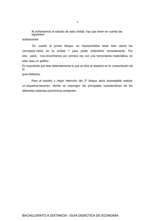 6
Al enfrentarnos al estudio de esta unidad, hay que tener en cuenta las
siguientes
aclaraciones:
En cuanto al primer bloque, es imprescindible tener bien claros los
conceptos vistos en la unidad 1 para poder entenderlo correctamente. Por
otra parte, nos encontramos por primera vez con una herramienta matemática, en
este caso un gráfico.
Es importante que leas detenidamente lo que se dice al respecto en la presentación de
la
guía didáctica.
Para el estudio y mejor retención del 2º bloque sería aconsejable realizar
un esquema-resumen, donde se expongan las principales características de los
diferentes sistemas económicos existentes.
BACHILLERATO A DISTANCIA - GUÍA DIDÁCTICA DE ECONOMÍA
 
