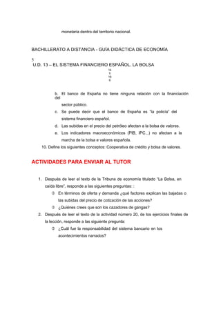 monetaria dentro del territorio nacional.
BACHILLERATO A DISTANCIA - GUÍA DIDÁCTICA DE ECONOMÍA
5
U.D. 13 – EL SISTEMA FINANCIERO ESPAÑOL. LA BOLSA
14
1/
16
6
b. El banco de España no tiene ninguna relación con la financiación
del
sector público.
c. Se puede decir que el banco de España es “la policía” del
sistema financiero español.
d. Las subidas en el precio del petróleo afectan a la bolsa de valores.
e. Los indicadores macroeconómicos (PIB, IPC...) no afectan a la
marcha de la bolsa e valores española.
10. Define los siguientes conceptos: Cooperativa de crédito y bolsa de valores.
ACTIVIDADES PARA ENVIAR AL TUTOR
1. Después de leer el texto de la Tribuna de economía titulado “La Bolsa, en
caída libre”, responde a las siguientes preguntas: :
 En términos de oferta y demanda ¿qué factores explican las bajadas o
las subidas del precio de cotización de las acciones?
 ¿Quiénes crees que son los cazadores de gangas?
2. Después de leer el texto de la actividad número 20, de los ejercicios finales de
la lección, responde a las siguiente pregunta:
 ¿Cuál fue la responsabilidad del sistema bancario en los
acontecimientos narrados?
 