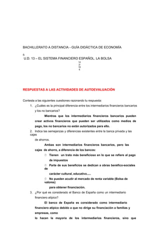 BACHILLERATO A DISTANCIA - GUÍA DIDÁCTICA DE ECONOMÍA
6
U.D. 13 – EL SISTEMA FINANCIERO ESPAÑOL. LA BOLSA
14
2/
16
6
RESPUESTAS A LAS ACTIVIDADES DE AUTOEVALUACIÓN
Contesta a las siguientes cuestiones razonando tu respuesta:
1. ¿Cuáles es la principal diferencia entre los intermediarios financieros bancarios
y los no bancarios?
Mientras que los intermediarios financieros bancarios pueden
crear activos financieros que pueden ser utilizados como medios de
pago, los no bancarios no están autorizados para ello.
2. Indica las semejanzas y diferencias existentes entre la banca privada y las
cajas
de ahorros.
Ambas son intermediarios financieros bancarios, pero las
cajas de ahorro, a diferencia de los bancos:
 Tienen un trato más beneficioso en lo que se refiere al pago
de impuestos
 Parte de sus beneficios se dedican a obras benéfico-sociales
de
carácter cultural, educativo.....
 No pueden acudir al mercado de renta variable (Bolsa de
valores)
para obtener financiación.
3. ¿Por qué es considerado el Banco de España como un intermediario
financiero atípico?
El banco de España es considerado como intermediario
financiero atípico debido a que no dirige su financiación a familias y
empresas, como
lo hacen la mayoría de los intermediarios financieros, sino que
 