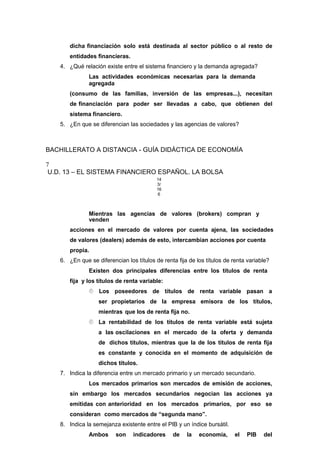 dicha financiación solo está destinada al sector público o al resto de
entidades financieras.
4. ¿Qué relación existe entre el sistema financiero y la demanda agregada?
Las actividades económicas necesarias para la demanda
agregada
(consumo de las familias, inversión de las empresas...), necesitan
de financiación para poder ser llevadas a cabo, que obtienen del
sistema financiero.
5. ¿En que se diferencian las sociedades y las agencias de valores?
BACHILLERATO A DISTANCIA - GUÍA DIDÁCTICA DE ECONOMÍA
7
U.D. 13 – EL SISTEMA FINANCIERO ESPAÑOL. LA BOLSA
14
3/
16
6
Mientras las agencias de valores (brokers) compran y
venden
acciones en el mercado de valores por cuenta ajena, las sociedades
de valores (dealers) además de esto, intercambian acciones por cuenta
propia.
6. ¿En que se diferencian los títulos de renta fija de los títulos de renta variable?
Existen dos principales diferencias entre los títulos de renta
fija y los títulos de renta variable:
 Los poseedores de títulos de renta variable pasan a
ser propietarios de la empresa emisora de los títulos,
mientras que los de renta fija no.
 La rentabilidad de los títulos de renta variable está sujeta
a las oscilaciones en el mercado de la oferta y demanda
de dichos títulos, mientras que la de los títulos de renta fija
es constante y conocida en el momento de adquisición de
dichos títulos.
7. Indica la diferencia entre un mercado primario y un mercado secundario.
Los mercados primarios son mercados de emisión de acciones,
sin embargo los mercados secundarios negocian las acciones ya
emitidas con anterioridad en los mercados primarios, por eso se
consideran como mercados de “segunda mano”.
8. Indica la semejanza existente entre el PIB y un índice bursátil.
Ambos son indicadores de la economía, el PIB del
 