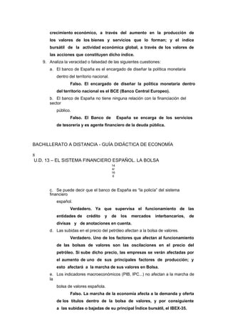 crecimiento económico, a través del aumento en la producción de
los valores de los bienes y servicios que lo forman; y el índice
bursátil de la actividad económica global, a través de los valores de
las acciones que constituyen dicho índice.
9. Analiza la veracidad o falsedad de las siguientes cuestiones:
a. El banco de España es el encargado de diseñar la política monetaria
dentro del territorio nacional.
Falso. El encargado de diseñar la política monetaria dentro
del territorio nacional es el BCE (Banco Central Europeo).
b. El banco de España no tiene ninguna relación con la financiación del
sector
público.
Falso. El Banco de España se encarga de los servicios
de tesorería y es agente financiero de la deuda pública.
BACHILLERATO A DISTANCIA - GUÍA DIDÁCTICA DE ECONOMÍA
8
U.D. 13 – EL SISTEMA FINANCIERO ESPAÑOL. LA BOLSA
14
4/
16
6
c. Se puede decir que el banco de España es “la policía” del sistema
financiero
español.
Verdadero. Ya que supervisa el funcionamiento de las
entidades de crédito y de los mercados interbancarios, de
divisas y de anotaciones en cuenta.
d. Las subidas en el precio del petróleo afectan a la bolsa de valores.
Verdadero. Uno de los factores que afectan al funcionamiento
de las bolsas de valores son las oscilaciones en el precio del
petróleo. Si sube dicho precio, las empresas se verán afectadas por
el aumento de uno de sus principales factores de producción; y
esto afectará a la marcha de sus valores en Bolsa.
e. Los indicadores macroeconómicos (PIB, IPC...) no afectan a la marcha de
la
bolsa de valores española.
Falso. La marcha de la economía afecta a la demanda y oferta
de los títulos dentro de la bolsa de valores, y por consiguiente
a las subidas o bajadas de su principal Índice bursátil, el IBEX-35.
 