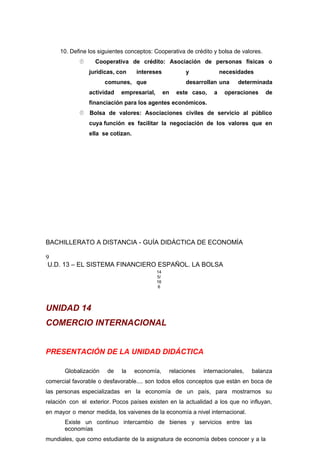 10. Define los siguientes conceptos: Cooperativa de crédito y bolsa de valores.
 Cooperativa de crédito: Asociación de personas físicas o
jurídicas, con intereses y necesidades
comunes, que desarrollan una determinada
actividad empresarial, en este caso, a operaciones de
financiación para los agentes económicos.
 Bolsa de valores: Asociaciones civiles de servicio al público
cuya función es facilitar la negociación de los valores que en
ella se cotizan.
BACHILLERATO A DISTANCIA - GUÍA DIDÁCTICA DE ECONOMÍA
9
U.D. 13 – EL SISTEMA FINANCIERO ESPAÑOL. LA BOLSA
14
5/
16
6
UNIDAD 14
COMERCIO INTERNACIONAL
PRESENTACIÓN DE LA UNIDAD DIDÁCTICA
Globalización de la economía, relaciones internacionales, balanza
comercial favorable o desfavorable.... son todos ellos conceptos que están en boca de
las personas especializadas en la economía de un país, para mostrarnos su
relación con el exterior. Pocos países existen en la actualidad a los que no influyan,
en mayor o menor medida, los vaivenes de la economía a nivel internacional.
Existe un continuo intercambio de bienes y servicios entre las
economías
mundiales, que como estudiante de la asignatura de economía debes conocer y a la
 