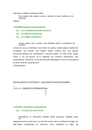 cual vamos a dedicar la presente unidad.
Para realizar este estudio, vamos a plantear el tema dividido en los
siguientes
bloques:
1º BLOQUE Apartados correspondientes:
14.1. EL COMERCIO INTERNACIONAL
14.2. EL PROTECCIONISMO
14.3. EL LIBRE COMERCIO
Aunque parece que la opinión más extendida sobre la importancia del
comercio
mundial es que es beneficioso para todos los países, existen algunos detractores
al respecto, que piensan que todavía existen razones para que algunas
economías restrinjan las importaciones a terceros países. En este primer bloque
vamos a ver las razones de la existencia del comercio internacional, para
posteriormente detenernos en las dos posturas enfrentadas en torno a la importancia
de dicho comercio: proteccionismo
y librecambismo.
BACHILLERATO A DISTANCIA - GUÍA DIDÁCTICA DE ECONOMÍA
1
U.D. 14 – COMERCIO INTERNACIONAL
14
6/
16
6
2º BLOQUE Apartados correspondientes:
14.4. LA BALANZA DE PAGOS
Necesitamos un documento contable donde aparezcan recogidas todas
las
operaciones entre nuestro país y el resto del mundo, ese es la balanza de pagos. En
este bloque analizaremos su estructura, como interpretar su saldo, las
 