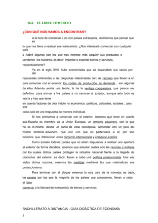14.3. EL LIBRE COMERCIO
¿CON QUÉ NOS VAMOS A ENCONTRAR?
A la hora de comerciar o no con países extranjeros, tendríamos que pensar que
es
lo que nos lleva a realizar ese intercambio. ¿Nos interesará comerciar con cualquier
país
o habrá algunos con los que nos interese más adquirir sus productos o
venderles los nuestros, es decir, importar o exportar bienes y servicios,
respectivamente?
Ya en el siglo XVIII hubo economistas que se devanaban sus sesos por
dar
respuestas coherentes a las preguntas relacionadas con las razones que llevan a un
país comerciar con el exterior: los costes de producción, la demanda... son algunas
de ellas. Además existe una teoría, la de la ventaja comparativa, que parece ser
definitiva para animar a los países a no cerrarse al exterior, aunque esto todo es
teoría y hay que tener
en cuenta factores de otra índole no económica: políticos, culturales, sociales.. para
que
cada país de una respuesta de manera individual.
Si nos animamos a comerciar con el exterior, tenemos que tener en cuenta
que España es miembro de la Unión Europea, un territorio aduanero, con lo que
no es lo mismo, desde un punto de vista conceptual, comerciar con un país del
mismo territorio aduanero, que con uno que no pertenezca a él; por eso
tenemos que diferenciar entre comercio internacional y comercio exterior.
Como existen todavía países que no están dispuestos a realizar una apertura
al exterior de forma decidida, tenemos que estudiar cuales son las razones o motivos
por los cuales dichos países protegen la industria nacional frente a la llegada de
productos del exterior, es decir, llevan a cabo una política proteccionista. Una vez
vistas dichas razones, veremos las medidas mediante las que materializan ese
proteccionismo.
Para terminar con el bloque veremos la otra cara de la moneda, es decir,
las causas por las que la mayoría de los países que conocemos, llevan a cabo
el libre
comercio o la libertad de intercambio de bienes y servicios.
BACHILLERATO A DISTANCIA - GUÍA DIDÁCTICA DE ECONOMÍA
3
 