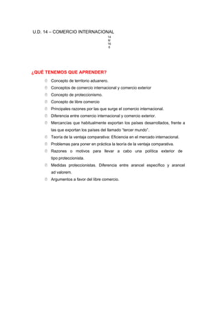U.D. 14 – COMERCIO INTERNACIONAL
14
8/
16
6
¿QUÉ TENEMOS QUE APRENDER?
 Concepto de territorio aduanero.
 Conceptos de comercio internacional y comercio exterior
 Concepto de proteccionismo.
 Concepto de libre comercio
 Principales razones por las que surge el comercio internacional.
 Diferencia entre comercio internacional y comercio exterior.
 Mercancías que habitualmente exportan los países desarrollados, frente a
las que exportan los países del llamado “tercer mundo”.
 Teoría de la ventaja comparativa: Eficiencia en el mercado internacional.
 Problemas para poner en práctica la teoría de la ventaja comparativa.
 Razones o motivos para llevar a cabo una política exterior de
tipo proteccionista.
 Medidas proteccionistas. Diferencia entre arancel específico y arancel
ad valorem.
 Argumentos a favor del libre comercio.
 