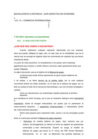 BACHILLERATO A DISTANCIA - GUÍA DIDÁCTICA DE ECONOMÍA
4
U.D. 14 – COMERCIO INTERNACIONAL
14
9/
16
6
2º BLOQUE Apartados correspondientes:
14.4. LA BALANZA DE PAGOS
¿CON QUÉ NOS VAMOS A ENCONTRAR?
Cuando realizamos cualquier operación relacionada con una empresa,
tiene que quedar reflejada en algún sitio, en este caso en la contabilidad, que es la
ciencia que se encarga de registrar todos los movimientos de cualquier tipo que tienen
importancia desde
un punto de vista económico. Si consideramos a los países como empresas
gigantescas que compran y venden bienes y servicios, estas operaciones tienen que
quedar reflejadas
en algún documento, ese es el objetivo de la Balanza de pagos.
La técnica para anotar dichas operaciones es igual cuando hablamos de
empresas
o de países, y se llama técnica de la partida doble, por la cual cualquier
movimiento tendrá una doble anotación, en el caso de la balanza de pagos, por un
lado se anotará el valor de la mercancía intercambiada, y por otro el dinero entregado o
recibido.
Como ya mencionamos con anterioridad, España pertenece al territorio
aduanero
que constituye la Unión Europea, por lo que es necesario distinguir entre exportación
o
importación, donde se recogen intercambios con países que no pertenecen al
mismo territorio aduanero; y adquisición intracomunitaria, o intercambios dentro
del mismo territorio aduanero.
Hecho este pequeño pero importante matiz, vamos a ver los principales puntos
a
tener en cuenta para estudiar la Balanza de pagos española:
 Estructura de nuestra balanza de pagos. Aquí veremos que por
motivos de homogeneizar al máximo la forma de registrar las operaciones
comerciales a nivel internacional, España se acoge al modelo de
balanza de pagos que marca la 5ª norma del FMI (Fondo Monetario
Internacional), en la cual se diferencian tres grandes balanzas: la
 