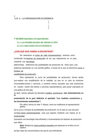 2
U.D. 2 – LA ORGANIZACIÓN ECONÓMICA
1
6
/
1
6
6
1º BLOQUE Apartados correspondientes:
2.1. LAS POSIBILIDADES DE PRODUCCIÓN
2.2. EL CRECIMIENTO ECONÓMICO
¿CON QUÉ NOS VAMOS A ENCONTRAR?
Sin abandonar el punto de vista microeconómico, veremos como
combinado los factores de producción de los que disponemos en un país,
mediante una tecnología
determinada, obtenemos las posibilidades de producción de dicho país y las
podemos representar en una sencilla gráfica, a través de lo que se denomina curva o
frontera de
posibilidades de producción.
Para representar la curva de posibilidades de producción, hemos tenido
que realizar una simplificación de la realidad, ya que en un país se producen
innumerables bienes y servicios, y nosotros hemos supuesto que solo producimos
en nuestra nación dos bienes o servicios representativos, para poder expresarlo en
una gráfica de dos ejes,
es decir, hemos utilizado los llamados modelos económicos. (leer detenidamente en
la
presentación de la guía didáctica el apartado “Los modelos económicos y
las herramientas matemáticas”)
Por último vemos en este 1º bloque, como se modificaría la representación
gráfica
de la curva o frontera de posibilidades de producción, en el caso en que ese país
consiga crecer económicamente, cosa que lograría mediante una mejora en la
productividad
(buscando una tecnología más eficiente) o incrementando los factores de producción
que utiliza.
Nota: Realiza los casos prácticos resueltos que aparecen en el libro con el
objetivo
de fijar mejor los conocimientos a los que te vas enfrentando.
 