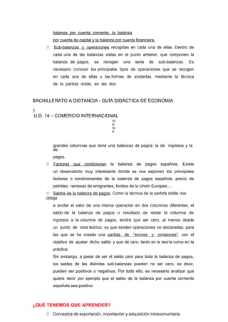 balanza por cuenta corriente, la balanza
por cuenta de capital y la balanza por cuenta financiera.
 Sub-balanzas y operaciones recogidas en cada una de ellas. Dentro de
cada una de las balanzas vistas en el punto anterior, que componen la
balanza de pagos, se recogen una serie de sub-balanzas. Es
necesario conocer los principales tipos de operaciones que se recogen
en cada una de ellas y las formas de anotarlas, mediante la técnica
de la partida doble, en las dos
BACHILLERATO A DISTANCIA - GUÍA DIDÁCTICA DE ECONOMÍA
5
U.D. 14 – COMERCIO INTERNACIONAL
15
0/
16
6
grandes columnas que tiene una balanzas de pagos: la de ingresos y la
de
pagos.
 Factores que condicionan la balanza de pagos española. Existe
un observatorio muy interesante donde se nos exponen los principales
factores o condicionantes de la balanza de pagos española: precio de
petróleo, remesas de emigrantes, fondos de la Unión Europea....
 Saldos de la balanza de pagos. Como la técnica de la partida doble nos
obliga
a anotar el valor de una misma operación en dos columnas diferentes, el
saldo de la balanza de pagos o resultado de restar la columna de
ingresos a la columna de pagos, tendrá que ser cero, al menos desde
un punto de vista teórico, ya que existen operaciones no declaradas, para
las que se ha creado una partida de “errores y omisiones”, con el
objetivo de ajustar dicho saldo y que de cero, tanto en la teoría como en la
práctica.
Sin embargo, a pesar de ser el saldo cero para toda la balanza de pagos,
los saldos de las distintas sub-balanzas pueden no ser cero, es decir,
pueden ser positivos o negativos. Por todo ello, es necesario analizar que
quiere decir por ejemplo que el saldo de la balanza por cuenta corriente
española sea positivo.
¿QUÉ TENEMOS QUE APRENDER?
 Conceptos de exportación, importación y adquisición intracomunitaria.
 