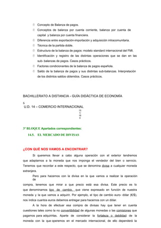  Concepto de Balanza de pagos.
 Conceptos de balanza por cuenta corriente, balanza por cuenta de
capital y balanza por cuenta financiera.
 Diferencia entre exportación-importación y adquisición intracomunitaria.
 Técnica de la partida doble.
 Estructura de la balanza de pagos: modelo standard internacional del FMI.
 Identificación y registro de las distintas operaciones que se dan en las
sub- balanzas de pagos. Casos prácticos.
 Factores condicionantes de la balanza de pagos española.
 Saldo de la balanza de pagos y sus distintas sub-balanzas. Interpretación
de los distintos saldos obtenidos. Casos prácticos.
BACHILLERATO A DISTANCIA - GUÍA DIDÁCTICA DE ECONOMÍA
6
U.D. 14 – COMERCIO INTERNACIONAL
15
1/
16
6
3º BLOQUE Apartados correspondientes:
14.5. EL MERCADO DE DIVISAS
¿CON QUÉ NOS VAMOS A ENCONTRAR?
Si queremos llevar a cabo alguna operación con el exterior tendremos
que adaptarnos a la moneda que nos imponga el vendedor del bien o servicio.
Tenemos que recordar a este respecto, que se denomina divisa a cualquier moneda
extranjera.
Pero para hacernos con la divisa en la que vamos a realizar la operación
de
compra, tenemos que mirar a que precio está esa divisa. Este precio es lo
que denominamos tipo de cambio, que viene expresado en función de nuestra
moneda y la que vamos a adquirir. Por ejemplo, el tipo de cambio euro- dólar (€/$),
nos indica cuantos euros debemos entregar para hacernos con un dólar.
A la hora de efectuar esa compra de divisas hay que tener en cuenta
cuestiones tales como la no convertibilidad de algunas monedas o las comisiones que
pagamos para adquirirlas. Aparte de considerar la fortaleza o debilidad de la
moneda con la que operemos en el mercado internacional, de ello dependerá la
 