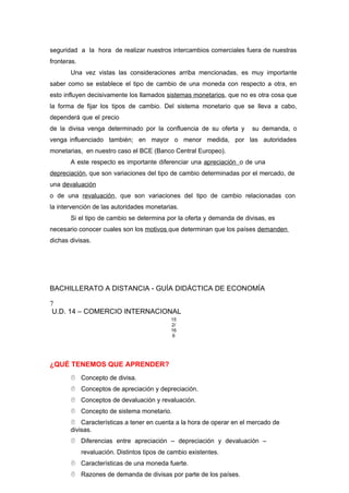 seguridad a la hora de realizar nuestros intercambios comerciales fuera de nuestras
fronteras.
Una vez vistas las consideraciones arriba mencionadas, es muy importante
saber como se establece el tipo de cambio de una moneda con respecto a otra, en
esto influyen decisivamente los llamados sistemas monetarios, que no es otra cosa que
la forma de fijar los tipos de cambio. Del sistema monetario que se lleva a cabo,
dependerá que el precio
de la divisa venga determinado por la confluencia de su oferta y su demanda, o
venga influenciado también; en mayor o menor medida, por las autoridades
monetarias, en nuestro caso el BCE (Banco Central Europeo).
A este respecto es importante diferenciar una apreciación o de una
depreciación, que son variaciones del tipo de cambio determinadas por el mercado, de
una devaluación
o de una revaluación, que son variaciones del tipo de cambio relacionadas con
la intervención de las autoridades monetarias.
Si el tipo de cambio se determina por la oferta y demanda de divisas, es
necesario conocer cuales son los motivos que determinan que los países demanden
dichas divisas.
BACHILLERATO A DISTANCIA - GUÍA DIDÁCTICA DE ECONOMÍA
7
U.D. 14 – COMERCIO INTERNACIONAL
15
2/
16
6
¿QUÉ TENEMOS QUE APRENDER?
 Concepto de divisa.
 Conceptos de apreciación y depreciación.
 Conceptos de devaluación y revaluación.
 Concepto de sistema monetario.
 Características a tener en cuenta a la hora de operar en el mercado de
divisas.
 Diferencias entre apreciación – depreciación y devaluación –
revaluación. Distintos tipos de cambio existentes.
 Características de una moneda fuerte.
 Razones de demanda de divisas por parte de los países.
 