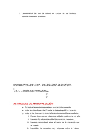  Determinación del tipo de cambio en función de los distintos
sistemas monetarios existentes.
BACHILLERATO A DISTANCIA - GUÍA DIDÁCTICA DE ECONOMÍA
8
U.D. 14 – COMERCIO INTERNACIONAL
15
3/
16
6
ACTIVIDADES DE AUTOEVALUACIÓN
a) Contesta a las siguientes cuestiones razonando tu respuesta:
a) Indica si existe alguna relación entre la eficiencia y el libre comercio.
b) Indica el tipo de proteccionismo de las siguientes medidas arancelarias:
i. Fijación de un número máximo de unidades que importar por año.
ii. Impuesto fijo sobre cada unidad de mercancía importada.
iii. Impuesto proporcional sobre el precio de la mercancía que
se importe.
iv. Imposición de requisitos muy exigentes sobre la calidad
 