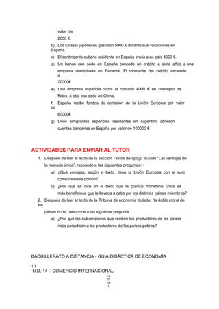 valor de
2000 €.
b) Los turistas japoneses gastaron 5000 € durante sus vacaciones en
España.
c) El contingente cubano residente en España envía a su país 4000 €.
d) Un banco con sede en España concede un crédito a siete años a una
empresa domiciliada en Panamá. El montante del crédito asciende
a
20000€
e) Una empresa española cobra al contado 4000 € en concepto de
fletes a otra con sede en China.
f) España recibe fondos de cohesión de la Unión Europea por valor
de
60000€
g) Unos emigrantes españoles residentes en Argentina abrieron
cuentas bancarias en España por valor de 100000 €
ACTIVIDADES PARA ENVIAR AL TUTOR
1. Después de leer el texto de la sección Textos de apoyo titulado “Las ventajas de
la moneda única”, responde a las siguientes preguntas: :
a) ¿Qué ventajas, según el texto, tiene la Unión Europea con el euro
como moneda común?
b) ¿Por qué se dice en el texto que la política monetaria única es
más beneficiosa que la llevada a cabo por los distintos países miembros?
2. Después de leer el texto de la Tribuna de economía titulado: “la doble moral de
los
países ricos”, responde a las siguiente pregunta:
a) ¿Por qué las subvenciones que reciben los productores de los países
ricos perjudican a los productores de los países pobres?
BACHILLERATO A DISTANCIA - GUÍA DIDÁCTICA DE ECONOMÍA
10
U.D. 14 – COMERCIO INTERNACIONAL
15
5/
16
6
 