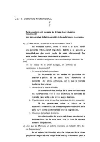 11
U.D. 14 – COMERCIO INTERNACIONAL
15
6/
16
6
funcionamiento del mercado de divisas, la devaluación-
reevaluación
son como motivo de la intervención de las autoridades monetarias.
e) ¿Cuáles son las características de una moneda “fuerte”?
las monedas fuertes, como el dólar o el euro, tienen
una demanda internacional importante debido a la garantía y
seguridad que dan como medio de pago internacional. Por
este motivo la moneda fuerte tiende a apreciarse.
f) ¿Qué efecto tendrán los siguientes hechos sobre el tipo de cambio del
euro
en los países de la Unión Europea, en términos de
apreciación o depreciación?
i. Incremento de las importaciones.
Un incremento de las ventas de productos del
exterior a países de la zona euro, incrementa la
demanda de divisa extranjera, con lo cual la moneda
tenderá a depreciarse.
ii. Aumento de la tasa de inflación.
Un aumento de los precios de la zona euro encarece
las exportaciones, con lo cual disminuirá la demanda de
moneda y por tanto es de prever que se deprecie.
iii. Previsiones de entrar en una fase expansiva del ciclo económico.
Si las perspectivas sobre el futuro de la
economía son buenas, los inversores preferirán invertir en la
zona euro, con lo que la moneda tenderá a apreciarse.
iv. Descenso de los tipos de interés.
Una disminución del precio del dinero, desalentará a
los inversores en la zona euro, con lo cual la moneda
tenderá a depreciarse.
g) ¿En que se diferencia un sistema monetario de flotación libre del
de flotación sucia?
En el sistema de flotación sucia la cotización de la divisa
propia varía según el libre juego de la oferta y la demanda pero, a
 