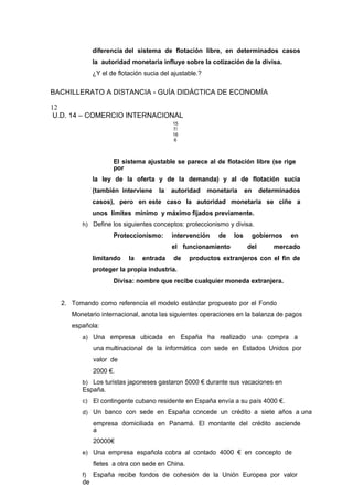 diferencia del sistema de flotación libre, en determinados casos
la autoridad monetaria influye sobre la cotización de la divisa.
¿Y el de flotación sucia del ajustable.?
BACHILLERATO A DISTANCIA - GUÍA DIDÁCTICA DE ECONOMÍA
12
U.D. 14 – COMERCIO INTERNACIONAL
15
7/
16
6
El sistema ajustable se parece al de flotación libre (se rige
por
la ley de la oferta y de la demanda) y al de flotación sucia
(también interviene la autoridad monetaria en determinados
casos), pero en este caso la autoridad monetaria se ciñe a
unos límites mínimo y máximo fijados previamente.
h) Define los siguientes conceptos: proteccionismo y divisa.
Proteccionismo: intervención de los gobiernos en
el funcionamiento del mercado
limitando la entrada de productos extranjeros con el fin de
proteger la propia industria.
Divisa: nombre que recibe cualquier moneda extranjera.
2. Tomando como referencia el modelo estándar propuesto por el Fondo
Monetario internacional, anota las siguientes operaciones en la balanza de pagos
española:
a) Una empresa ubicada en España ha realizado una compra a
una multinacional de la informática con sede en Estados Unidos por
valor de
2000 €.
b) Los turistas japoneses gastaron 5000 € durante sus vacaciones en
España.
c) El contingente cubano residente en España envía a su país 4000 €.
d) Un banco con sede en España concede un crédito a siete años a una
empresa domiciliada en Panamá. El montante del crédito asciende
a
20000€
e) Una empresa española cobra al contado 4000 € en concepto de
fletes a otra con sede en China.
f) España recibe fondos de cohesión de la Unión Europea por valor
de
 