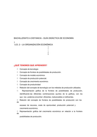 BACHILLERATO A DISTANCIA - GUÍA DIDÁCTICA DE ECONOMÍA
3
U.D. 2 – LA ORGANIZACIÓN ECONÓMICA
1
7
/
1
6
6
¿QUÉ TENEMOS QUE APRENDER?
 Concepto de tecnología
 Concepto de frontera de posibilidades de producción.
 Concepto de modelo económico
 Concepto de producción potencial.
 Concepto de crecimiento económico.
 Concepto de productividad
 Relación del concepto de tecnología con los métodos de producción utilizados.
 Representación gráfica de la frontera de posibilidades de producción,
identificando las diferentes combinaciones (puntos de la gráfica), con los
que nos podemos encontrar: eficientes, inalcanzables e ineficientes.
 Relación del concepto de frontera de posibilidades de producción con los
de
escasez de recursos, coste de oportunidad, producción potencial y
crecimiento económico.
 Representación gráfica del crecimiento económico en relación a la frontera
de
posibilidades de producción.
 