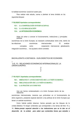 la realidad económico- social de nuestro país.
Para realizar este estudio, vamos a plantear el tema dividido en los
siguientes bloques:
1º BLOQUE Apartados correspondientes:
15.1. LA COOPERACIÓN INTERNACIONAL
15.3. LA GLOBALIZACIÓN
15.4. LA INTEGRACIÓN ECONÓMICA
Antes de entrar a conocer el funcionamiento, instituciones y principales
políticas
económicas de la Unión Europea, es necesario contextualizar dicho ente, dentro de
las relaciones económicas internacionales. El analizar
conceptos como cooperación internacional, globalización,
integración económica.... nos ayudará a dicho cometido.
BACHILLERATO A DISTANCIA - GUÍA DIDÁCTICA DE ECONOMÍA
1
U.D. 15 – RELACIONES ECONÓMICAS INTERNACIONALES. LA
UNIÓN EUROPEA.
16
0/
16
6
2º BLOQUE Apartados correspondientes:
16.1. ORÍGENES Y ANTECEDENTES DE LA UNIÓN EUROPEA
16.2. ORGANIZACIÓN DE LA UNIÓN EUROPEA
16.3. LAS POLÍTICAS COMUNES
Una vez hemos contextualizado a la Unión Europea dentro de las
relaciones
económicas internacionales, tenemos que profundizar en el funcionamiento de
dicho organismo, prestando especial atención a las políticas de la Unión Europea que
tienen un carácter económico.
Como habrás podido observar, hemos pensado que los bloques de la
unidad didáctica 15 tengan contenidos que corresponden a los temas del libro 15 y
16. Debes prestar especial atención a las indicaciones que se te dan en el
desarrollo de la unidad, para saber que contenidos tienes que estudiar e
 