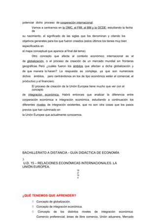 potenciar dicho proceso de cooperación internacional.
Vamos a centrarnos en la OMC, el FMI, el BM y la OCDE; estudiando la fecha
de
su nacimiento, el significado de las siglas que los denominan y citando los
objetivos generales para los que fueron creados (estos últimos los tienes muy bien
especificados en
el mapa conceptual que aparece al final del tema).
Otro concepto que afecta al contexto económico internacional es el
de globalización, o el proceso de creación de un mercado mundial sin fronteras
geográficas. Pero ¿cuáles fueron los ámbitos que afectan a dicha globalización y
de que manera lo hacen? La respuesta es compleja, ya que son numerosos
dichos ámbitos, pero centrándonos en los de tipo económico están el comercial, el
productivo y el financiero.
El proceso de creación de la Unión Europea tiene mucho que ver con el
concepto
de integración económica. Habrá entonces que analizar la diferencia entre
cooperación económica e integración económica, estudiando a continuación los
diferentes niveles de integración existentes, que no son otra cosas que los pasos
previos que han culminado en
la Unión Europea que actualmente conocemos.
BACHILLERATO A DISTANCIA - GUÍA DIDÁCTICA DE ECONOMÍA
3
U.D. 15 – RELACIONES ECONÓMICAS INTERNACIONALES. LA
UNIÓN EUROPEA.
16
2/
16
6
¿QUÉ TENEMOS QUE APRENDER?
 Concepto de globalización.
 Concepto de integración económica.
 Concepto de los distintos niveles de integración económica:
Comercio preferencial, áreas de libre comercio, Unión aduanera, Mercado
 