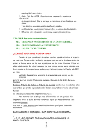 común y Unión económica.
 OMC, FMI, BM, OCDE (Organismos de cooperación económica
internacional
de tipo económico): Citar la fecha de su nacimiento, el significado de sus
siglas
y los objetivos generales para los que fueron creados.
 Ámbitos de tipo económico en los que influye el proceso de globalización.
 Diferencia entre integración económica y cooperación económica.
2º BLOQUE Apartados correspondientes:
16.1. ORÍGENES Y ANTECEDENTES DE LA UNIÓN EUROPEA
16.2. ORGANIZACIÓN DE LA UNIÓN EUROPEA
16.3. LAS POLÍTICAS COMUNES
¿CON QUÉ NOS VAMOS A ENCONTRAR?
España, al igual que el resto de países que han querido adherirse al proyecto
de crear una Europa unida, ha tenido que pasar por una serie de etapas antes de
entrar a formar parte de lo que actualmente es la Unión Europea. Existe un
observatorio dentro del primer apartado de este bloque, donde viene recogida una
breve reseña a dichos pasos que acabaron con la incorporación de España a la CEE,
en 1986.
La Unión Europea tiene una serie de organismos para cumplir con las
funciones
para la que fue creada: Parlamento europeo, Consejo de la Unión Europea,
Comisión
Europea, Tribunal de Justicia y Tribunal de cuentas; son los más importantes, a los
que tendrás que prestar especial atención. Bastará con una breve reseña a la principal
función
de estos organismos dentro del panorama europeo.
Para terminar con el bloque nos encontramos con el apartado más
importante desde el punto de vista económico, aquel que hace referencia a las
diferentes políticas
que tiene la Unión Europea para intentar combatir los principales problemas
económicos
BACHILLERATO A DISTANCIA - GUÍA DIDÁCTICA DE ECONOMÍA
4
U.D. 15 – RELACIONES ECONÓMICAS INTERNACIONALES. LA
UNIÓN EUROPEA.
16
3/
16
6
 