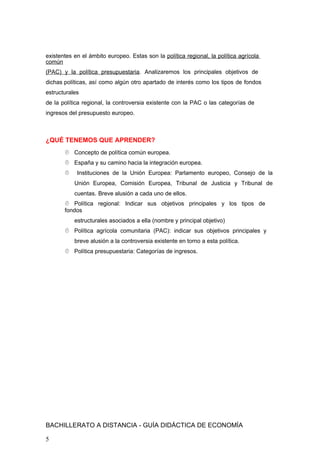 existentes en el ámbito europeo. Estas son la política regional, la política agrícola
común
(PAC) y la política presupuestaria. Analizaremos los principales objetivos de
dichas políticas, así como algún otro apartado de interés como los tipos de fondos
estructurales
de la política regional, la controversia existente con la PAC o las categorías de
ingresos del presupuesto europeo.
¿QUÉ TENEMOS QUE APRENDER?
 Concepto de política común europea.
 España y su camino hacia la integración europea.
 Instituciones de la Unión Europea: Parlamento europeo, Consejo de la
Unión Europea, Comisión Europea, Tribunal de Justicia y Tribunal de
cuentas. Breve alusión a cada uno de ellos.
 Política regional: Indicar sus objetivos principales y los tipos de
fondos
estructurales asociados a ella (nombre y principal objetivo)
 Política agrícola comunitaria (PAC): indicar sus objetivos principales y
breve alusión a la controversia existente en torno a esta política.
 Política presupuestaria: Categorías de ingresos.
BACHILLERATO A DISTANCIA - GUÍA DIDÁCTICA DE ECONOMÍA
5
 