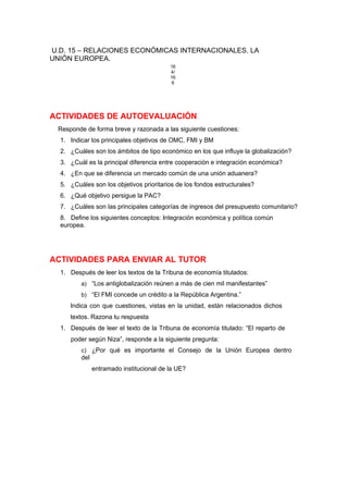U.D. 15 – RELACIONES ECONÓMICAS INTERNACIONALES. LA
UNIÓN EUROPEA.
16
4/
16
6
ACTIVIDADES DE AUTOEVALUACIÓN
Responde de forma breve y razonada a las siguiente cuestiones:
1. Indicar los principales objetivos de OMC, FMI y BM
2. ¿Cuáles son los ámbitos de tipo económico en los que influye la globalización?
3. ¿Cuál es la principal diferencia entre cooperación e integración económica?
4. ¿En que se diferencia un mercado común de una unión aduanera?
5. ¿Cuáles son los objetivos prioritarios de los fondos estructurales?
6. ¿Qué objetivo persigue la PAC?
7. ¿Cuáles son las principales categorías de ingresos del presupuesto comunitario?
8. Define los siguientes conceptos: Integración económica y política común
europea.
ACTIVIDADES PARA ENVIAR AL TUTOR
1. Después de leer los textos de la Tribuna de economía titulados:
a) “Los antiglobalización reúnen a más de cien mil manifestantes”
b) “El FMI concede un crédito a la República Argentina.”
Indica con que cuestiones, vistas en la unidad, están relacionados dichos
textos. Razona tu respuesta
1. Después de leer el texto de la Tribuna de economía titulado: “El reparto de
poder según Niza”, responde a la siguiente pregunta:
c) ¿Por qué es importante el Consejo de la Unión Europea dentro
del
entramado institucional de la UE?
 
