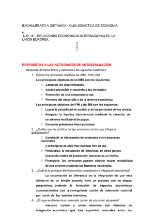 BACHILLERATO A DISTANCIA - GUÍA DIDÁCTICA DE ECONOMÍA
6
U.D. 15 – RELACIONES ECONÓMICAS INTERNACIONALES. LA
UNIÓN EUROPEA.
16
5/
16
6
RESPUESTAS A LAS ACTIVIDADES DE AUTOEVALUACIÓN
Responde de forma breve y razonada a las siguiente cuestiones:
1. Indicar los principales objetivos de OMC, FMI y BM
Los principales objetivos de la OMC son los siguientes:
 Comercio sin discriminación.
 Acceso previsible y creciente a los mercados.
 Promoción de una competencia leal.
 Fomento del desarrollo y de la reforma económica.
Los principales objetivos del FMI y del BM son los siguientes:
 Lograr la estabilidad de cambio y de las paridades de las divisas.
 Asegurar la liquidez internacional mediante la creación de
un sistema multilateral de pagos.
 Conceder préstamos internacionales.
2. ¿Cuáles son los ámbitos de tipo económico en los que influye la
globalización?
 Comercial: el intercambio de productos entre empresas
nacionales
y extranjeras es algo muy habitual hoy en día.
 Productivo: la instalación de empresas en otros países
buscando costes de producción menores es un hecho.
 Financiero: los inversores pueden obtener mayor rentabilidad
de sus ahorros cruzando las fronteras nacionales.
3. ¿Cuál es la principal diferencia entre cooperación e integración económica?
La cooperación se diferencia de la integración en que esta
última no es un simple acuerdo, sino un proceso que en etapas
progresivas, pretende la formación de espacios económicos
supranacionales con la consiguiente cesión de soberanía nacional
por parte de los estados miembros.
4. ¿En que se diferencia un mercado común de una unión aduanera?
mercado común y unión aduanera son fórmulas de
integración económica que han suprimido aranceles entre los
 